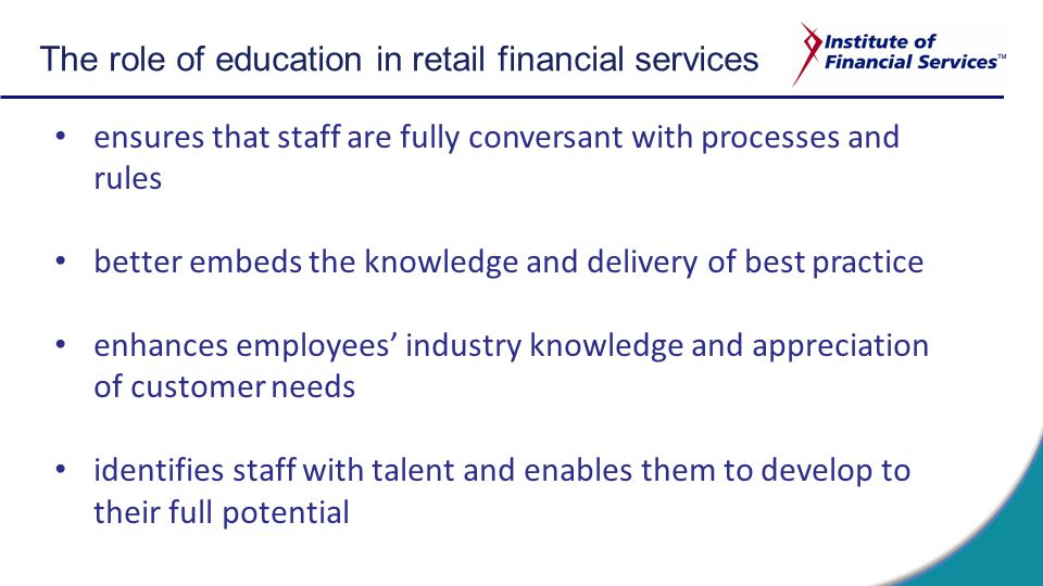 ensures that staff are fully conversant with processes and rules better embeds the knowledge and delivery of best practice enhances employees’ industry knowledge and appreciation of customer needs identifies staff with talent and enables them to develop to their full potential The role of education in retail financial services