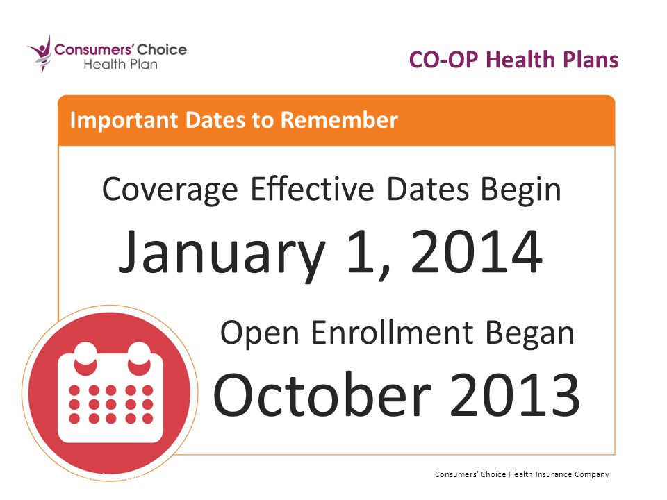 Coverage Effective Dates Begin January 1, 2014 Consumers Choice Health Insurance Company Important Dates to Remember Consumers Choice Health Insurance Company Open Enrollment Began October 2013 CO-OP Health Plans