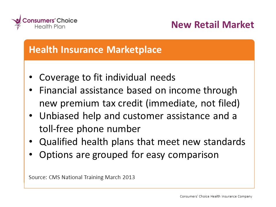 Coverage to fit individual needs Financial assistance based on income through new premium tax credit (immediate, not filed) Unbiased help and customer assistance and a toll-free phone number Qualified health plans that meet new standards Options are grouped for easy comparison Source: CMS National Training March 2013 Consumers Choice Health Insurance Company Health Insurance Marketplace New Retail Market Consumers Choice Health Insurance Company