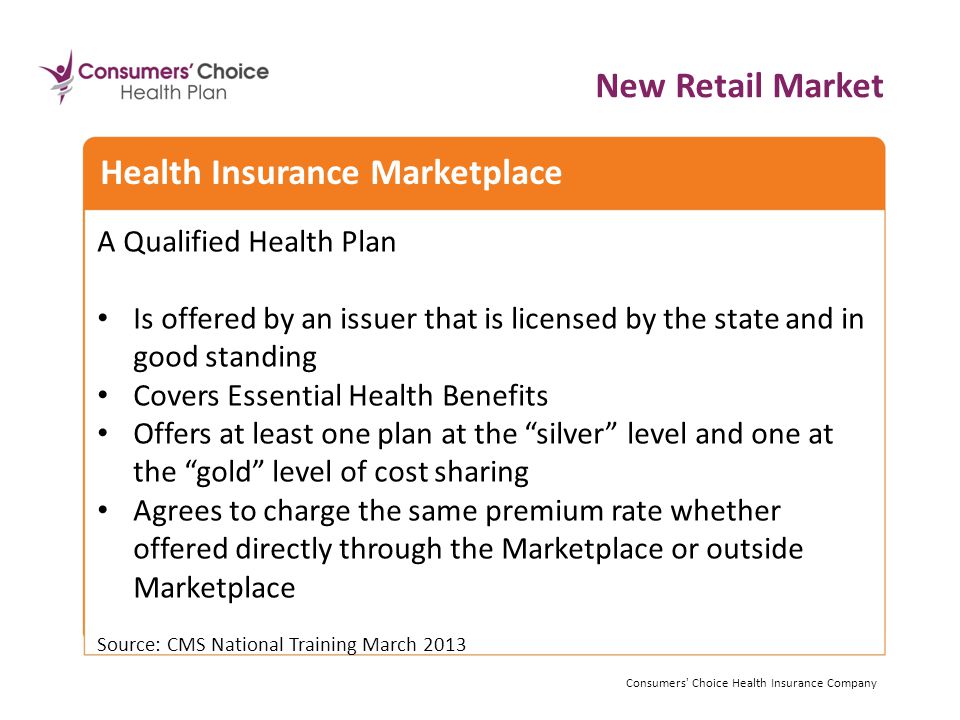 A Qualified Health Plan Is offered by an issuer that is licensed by the state and in good standing Covers Essential Health Benefits Offers at least one plan at the silver level and one at the gold level of cost sharing Agrees to charge the same premium rate whether offered directly through the Marketplace or outside Marketplace Source: CMS National Training March 2013 Consumers Choice Health Insurance Company Health Insurance Marketplace New Retail Market Consumers Choice Health Insurance Company