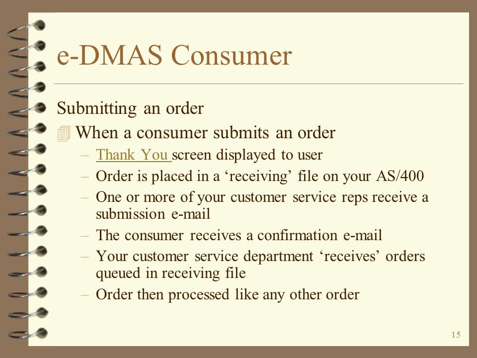 14 e-DMAS Consumer Features provided for payment and security 4 Utilizes AS/400 and custom security 4 Credit card processing via ICVerify (purchased separately) 4 Internet transaction security and encryption via VeriSign (purchased separately)