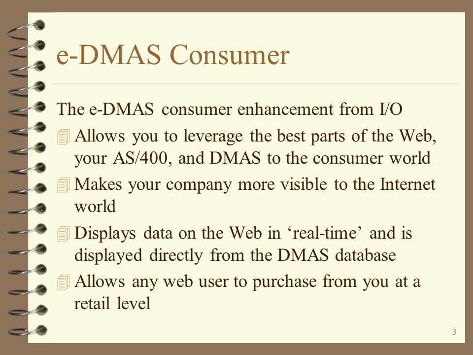 2 e-DMAS Consumer Order entry to DMAS via the Internet for consumer retail sales, including 4 Opportunity to have your product catalog be viewed by the outside Internet world 4 Ability to present product thumbnails, pictures and technical product documentation 4 Ability for the outside world to enter and submit their own retail orders 4 Ability to accept multiple tender types including credit cards 4 All under full security and credit card encryption