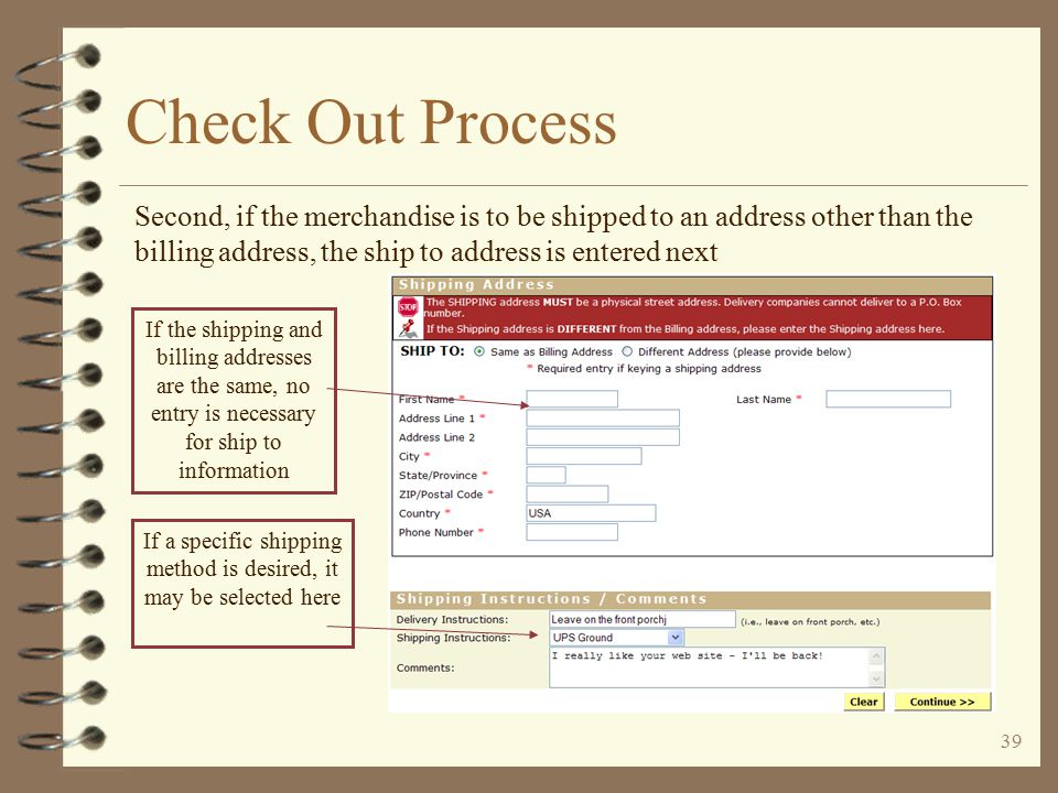 38 Check Out Process The check out process first requests billing and shipping information The user enters his billing information and  address If payment is by credit card, this information must be the same as the credit card statement information