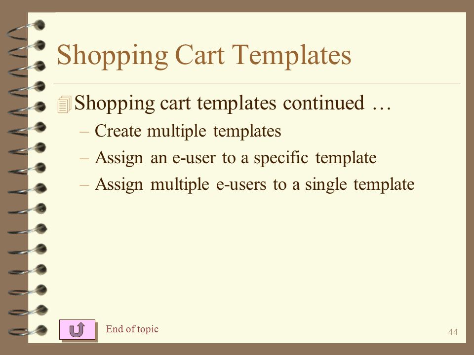 43 Shopping Cart Templates 4 You may control the format of shopping carts by using a template and –Setting a sequence for the items to display –Force certain items to appear in a shopping cart –Create comments to display in the cart –Control how long previously ordered items stay in the cart –Put promotional items in the top section of the cart