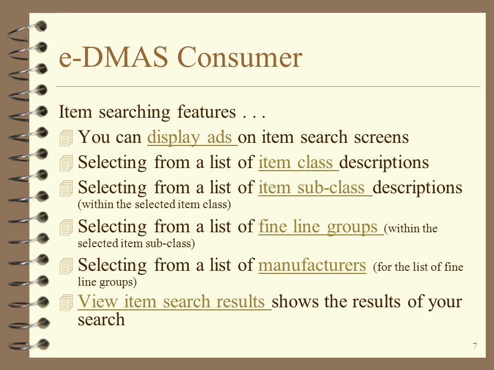 6 e-DMAS Consumer Order entryOrder entry (with displayed ads) 4 You define default warehouse for retail 4 User may select from multiple warehouses 4 User may enter item number and quantity 4 May utilize item search functions 4 Items ordered accumulated in a ‘shopping cart’ 4 Items are priced via standard DMAS pricing routines for consumer customers 4 User may review items ordered and resulting prices by reviewing shopping cart