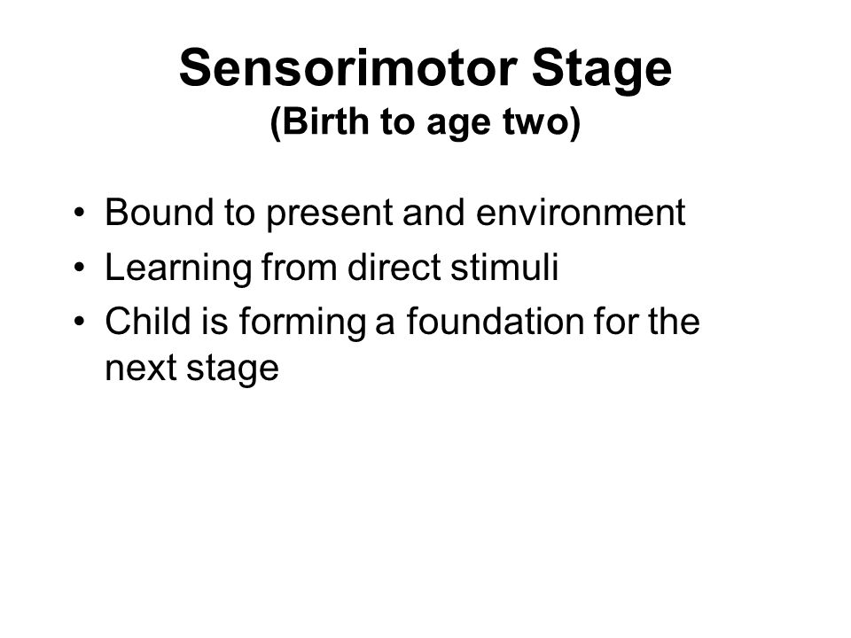 Sensorimotor Stage (Birth to age two) Bound to present and environment Learning from direct stimuli Child is forming a foundation for the next stage