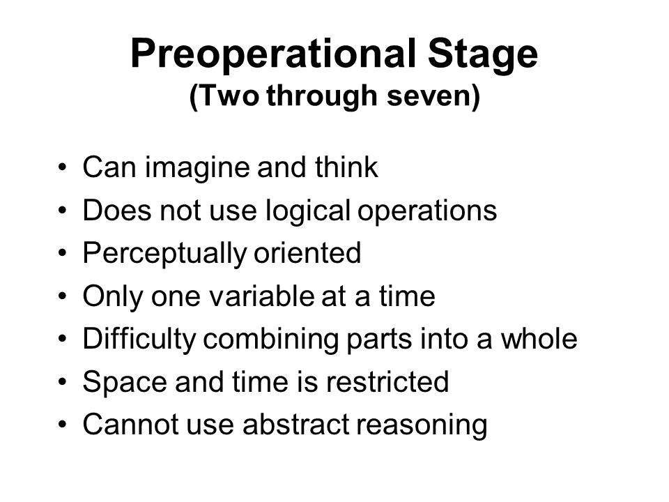 Preoperational Stage (Two through seven) Can imagine and think Does not use logical operations Perceptually oriented Only one variable at a time Difficulty combining parts into a whole Space and time is restricted Cannot use abstract reasoning