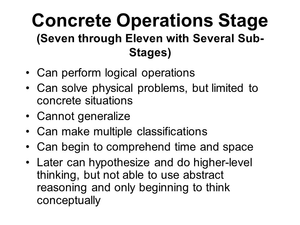 Concrete Operations Stage (Seven through Eleven with Several Sub- Stages) Can perform logical operations Can solve physical problems, but limited to concrete situations Cannot generalize Can make multiple classifications Can begin to comprehend time and space Later can hypothesize and do higher-level thinking, but not able to use abstract reasoning and only beginning to think conceptually