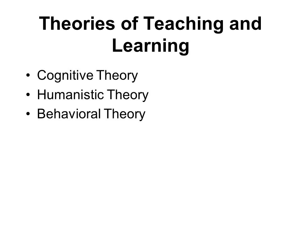 Theories of Teaching and Learning Cognitive Theory Humanistic Theory Behavioral Theory