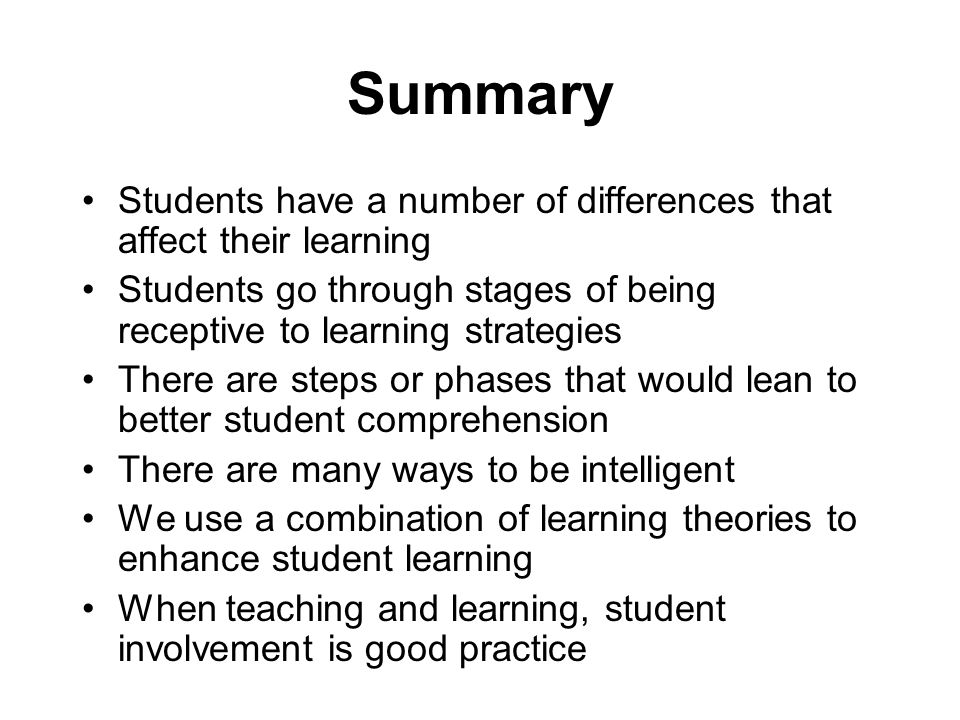 Summary Students have a number of differences that affect their learning Students go through stages of being receptive to learning strategies There are steps or phases that would lean to better student comprehension There are many ways to be intelligent We use a combination of learning theories to enhance student learning When teaching and learning, student involvement is good practice