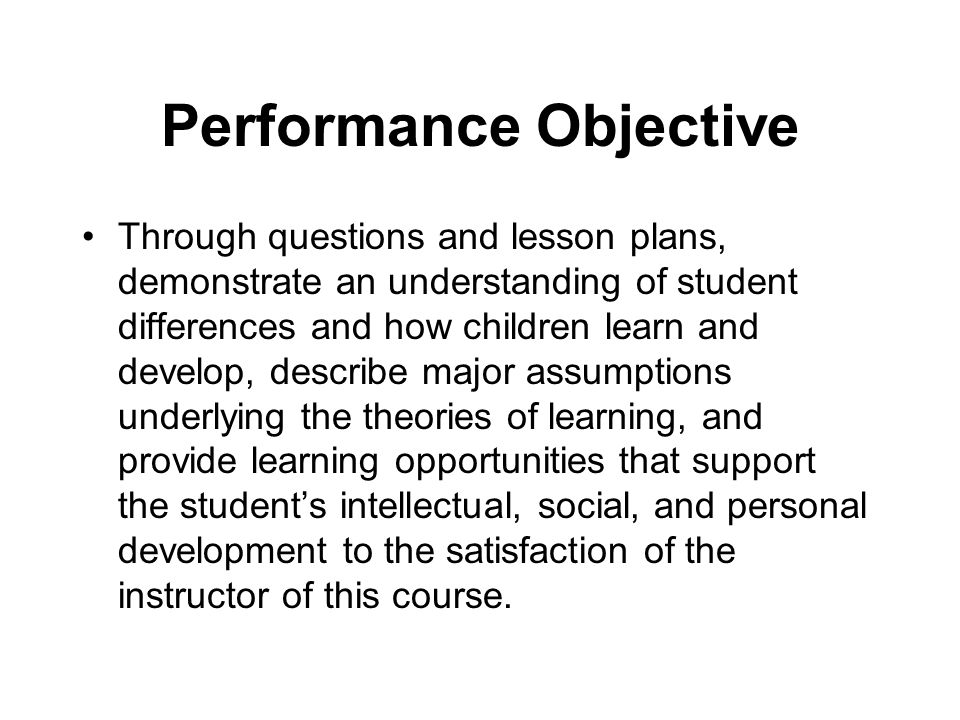 Performance Objective Through questions and lesson plans, demonstrate an understanding of student differences and how children learn and develop, describe major assumptions underlying the theories of learning, and provide learning opportunities that support the student’s intellectual, social, and personal development to the satisfaction of the instructor of this course.