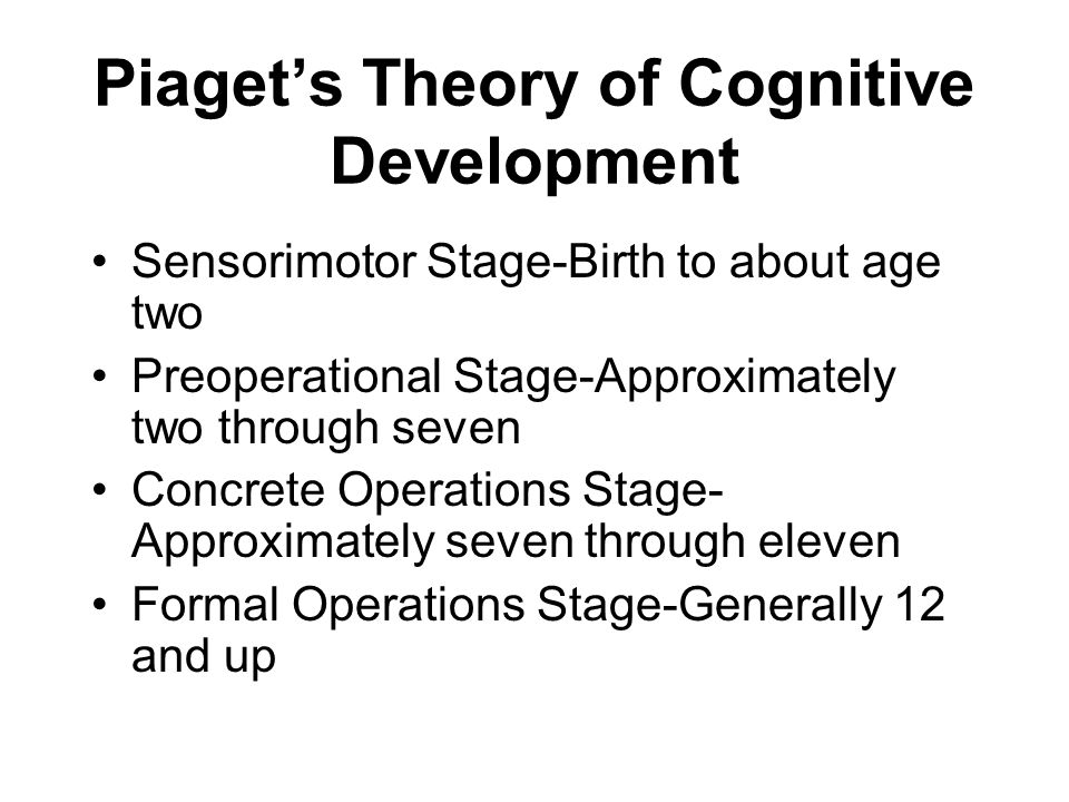 Piaget’s Theory of Cognitive Development Sensorimotor Stage-Birth to about age two Preoperational Stage-Approximately two through seven Concrete Operations Stage- Approximately seven through eleven Formal Operations Stage-Generally 12 and up
