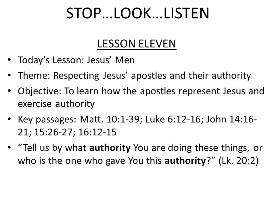 STOP…LOOK…LISTEN LESSON ELEVEN Today’s Lesson: Jesus’ Men Theme: Respecting Jesus’ apostles and their authority Objective: To learn how the apostles represent Jesus and exercise authority Key passages: Matt.