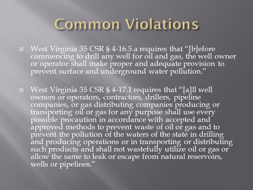  West Virginia 35 CSR § a requires that [b]efore commencing to drill any well for oil and gas, the well owner or operator shall make proper and adequate provision to prevent surface and underground water pollution.  West Virginia 35 CSR § requires that [a]ll well owners or operators, contractors, drillers, pipeline companies, or gas distributing companies producing or transporting oil or gas for any purpose shall use every possible precaution in accordance with accepted and approved methods to prevent waste of oil or gas and to prevent the pollution of the waters of the state in drilling and producing operations or in transporting or distributing such products and shall not wastefully utilize oil or gas or allow the same to leak or escape from natural reservoirs, wells or pipelines.