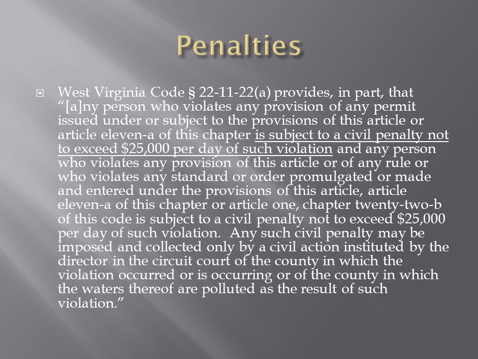  West Virginia Code § (a) provides, in part, that [a]ny person who violates any provision of any permit issued under or subject to the provisions of this article or article eleven-a of this chapter is subject to a civil penalty not to exceed $25,000 per day of such violation and any person who violates any provision of this article or of any rule or who violates any standard or order promulgated or made and entered under the provisions of this article, article eleven-a of this chapter or article one, chapter twenty-two-b of this code is subject to a civil penalty not to exceed $25,000 per day of such violation.