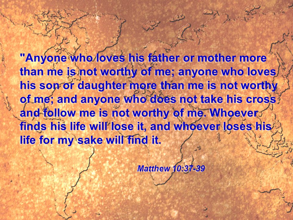Anyone who loves his father or mother more than me is not worthy of me; anyone who loves his son or daughter more than me is not worthy of me; and anyone who does not take his cross and follow me is not worthy of me.