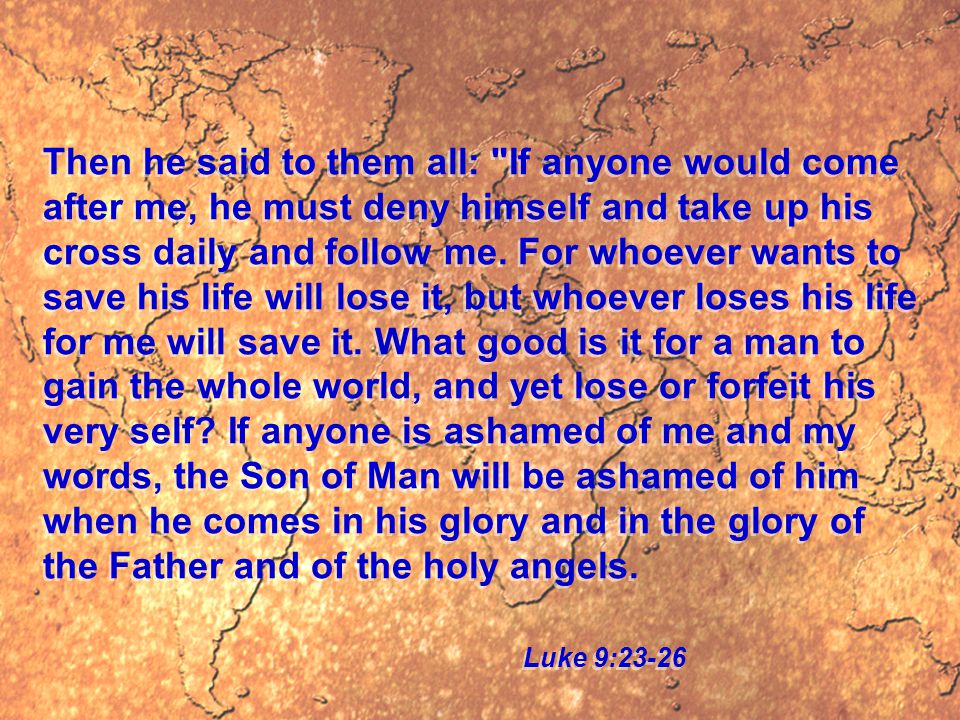 Then he said to them all: If anyone would come after me, he must deny himself and take up his cross daily and follow me.