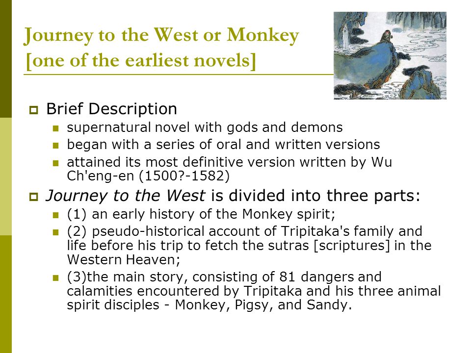 Journey to the West or Monkey [one of the earliest novels]  Brief Description supernatural novel with gods and demons began with a series of oral and written versions attained its most definitive version written by Wu Ch eng-en ( )  Journey to the West is divided into three parts: (1) an early history of the Monkey spirit; (2) pseudo-historical account of Tripitaka s family and life before his trip to fetch the sutras [scriptures] in the Western Heaven; (3)the main story, consisting of 81 dangers and calamities encountered by Tripitaka and his three animal spirit disciples - Monkey, Pigsy, and Sandy.