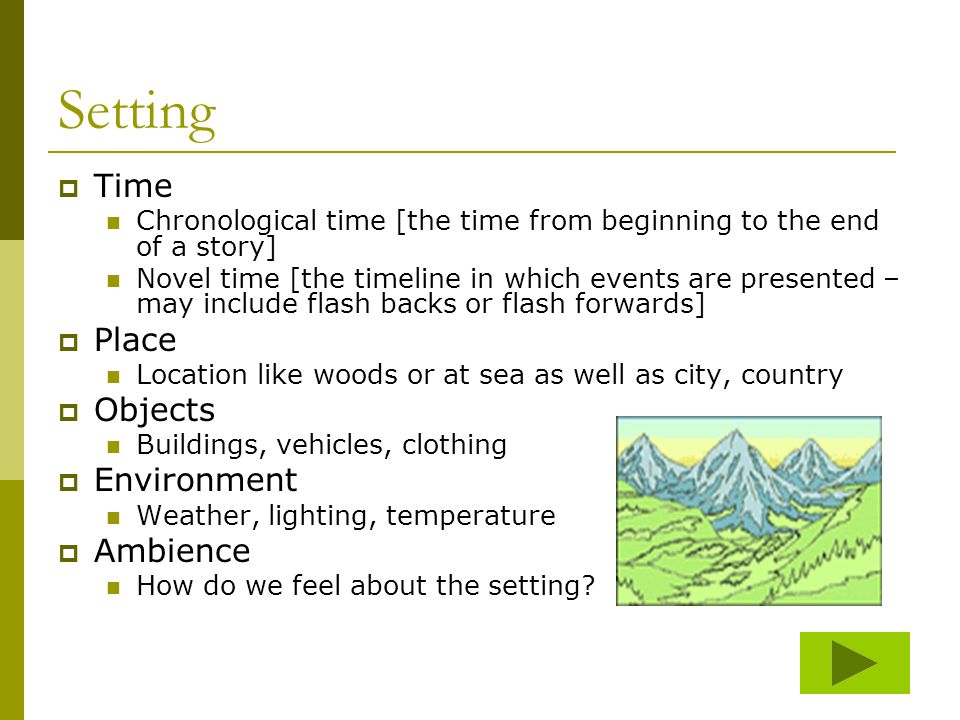 Setting  Time Chronological time [the time from beginning to the end of a story] Novel time [the timeline in which events are presented – may include flash backs or flash forwards]  Place Location like woods or at sea as well as city, country  Objects Buildings, vehicles, clothing  Environment Weather, lighting, temperature  Ambience How do we feel about the setting