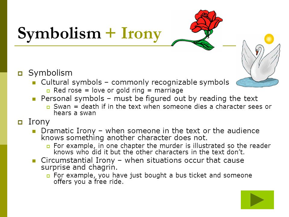 Symbolism + Irony  Symbolism Cultural symbols – commonly recognizable symbols  Red rose = love or gold ring = marriage Personal symbols – must be figured out by reading the text  Swan = death if in the text when someone dies a character sees or hears a swan  Irony Dramatic Irony – when someone in the text or the audience knows something another character does not.