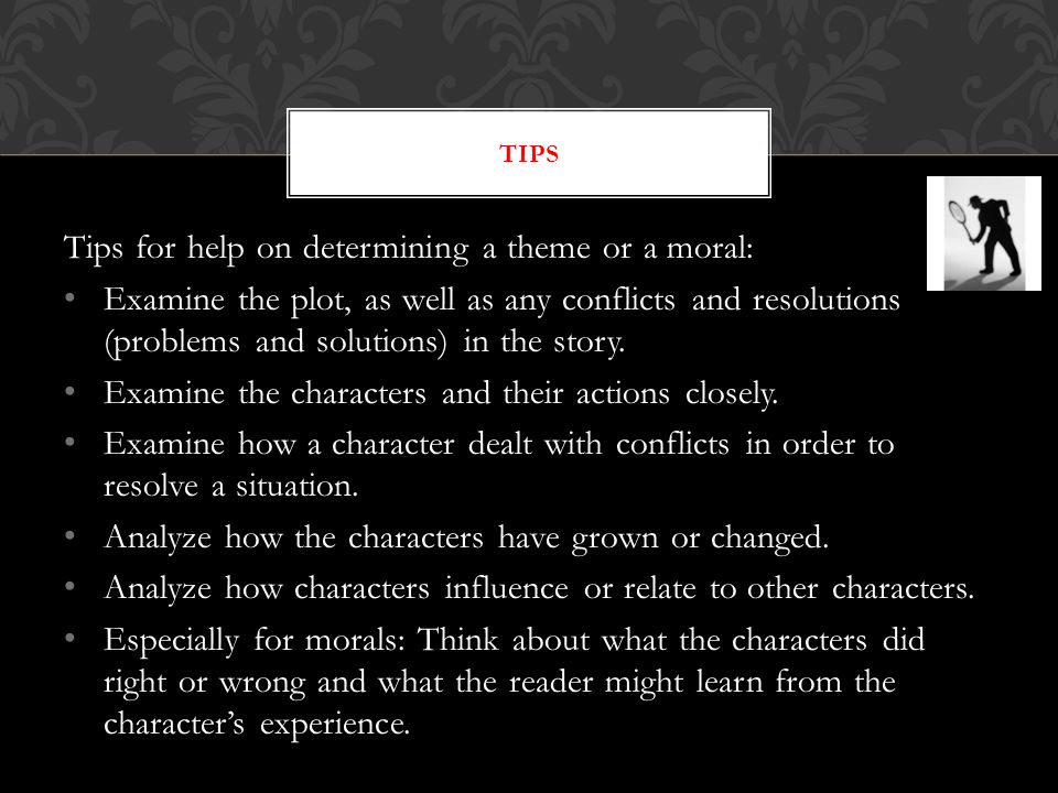 Tips for help on determining a theme or a moral: Examine the plot, as well as any conflicts and resolutions (problems and solutions) in the story.