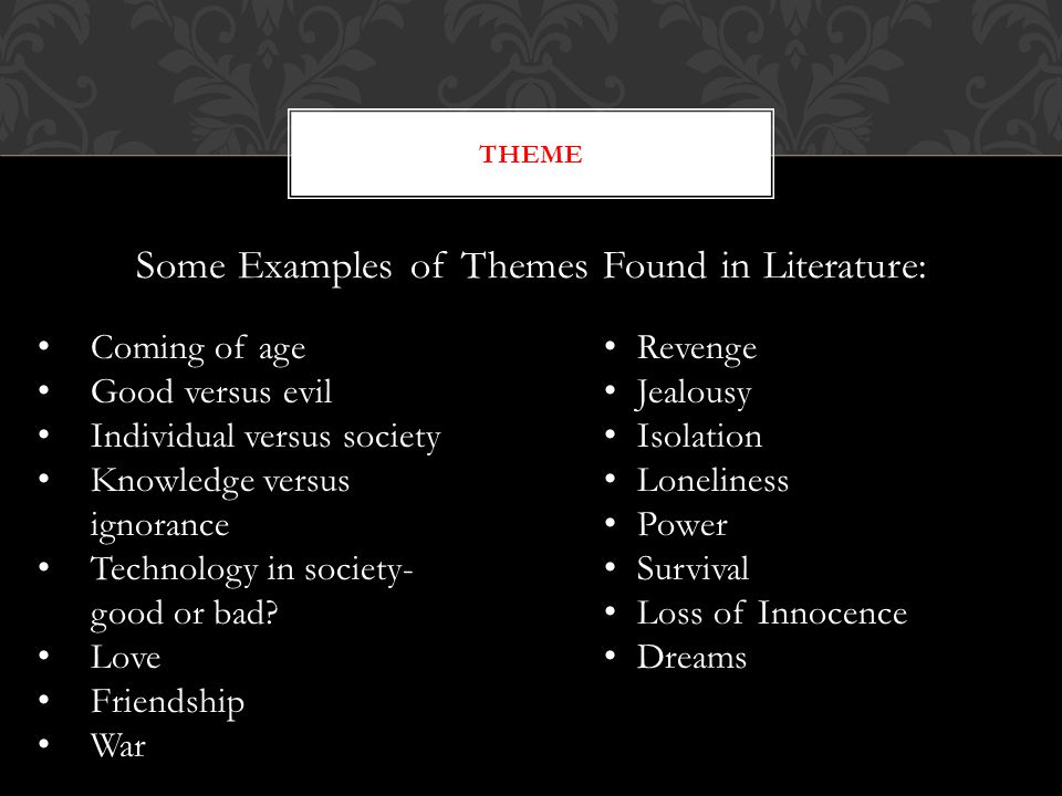 Some Examples of Themes Found in Literature: THEME Coming of age Good versus evil Individual versus society Knowledge versus ignorance Technology in society- good or bad.