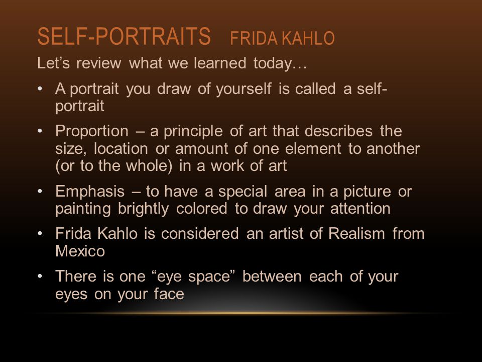 SELF-PORTRAITS FRIDA KAHLO Let’s review what we learned today… A portrait you draw of yourself is called a self- portrait Proportion – a principle of art that describes the size, location or amount of one element to another (or to the whole) in a work of art Emphasis – to have a special area in a picture or painting brightly colored to draw your attention Frida Kahlo is considered an artist of Realism from Mexico There is one eye space between each of your eyes on your face