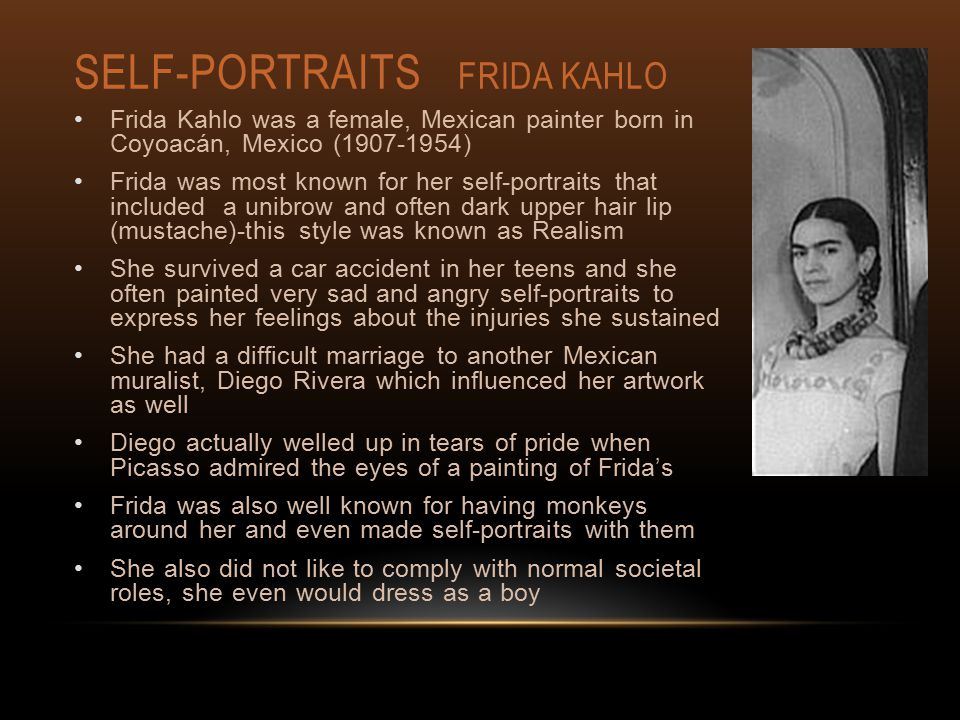 SELF-PORTRAITS FRIDA KAHLO Frida Kahlo was a female, Mexican painter born in Coyoacán, Mexico ( ) Frida was most known for her self-portraits that included a unibrow and often dark upper hair lip (mustache)-this style was known as Realism She survived a car accident in her teens and she often painted very sad and angry self-portraits to express her feelings about the injuries she sustained She had a difficult marriage to another Mexican muralist, Diego Rivera which influenced her artwork as well Diego actually welled up in tears of pride when Picasso admired the eyes of a painting of Frida’s Frida was also well known for having monkeys around her and even made self-portraits with them She also did not like to comply with normal societal roles, she even would dress as a boy