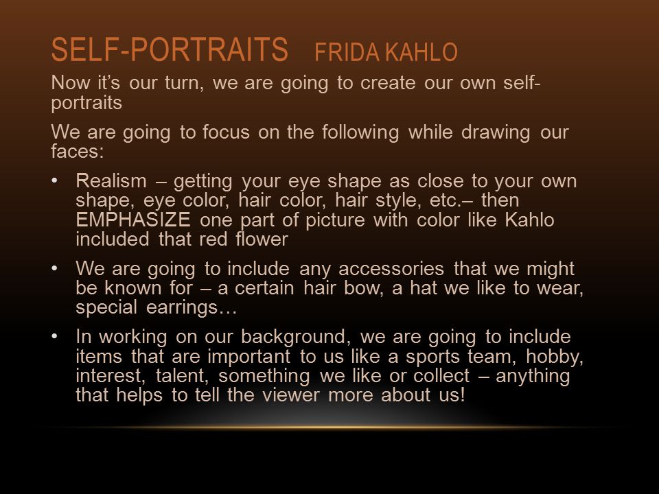 SELF-PORTRAITS FRIDA KAHLO Now it’s our turn, we are going to create our own self- portraits We are going to focus on the following while drawing our faces: Realism – getting your eye shape as close to your own shape, eye color, hair color, hair style, etc.– then EMPHASIZE one part of picture with color like Kahlo included that red flower We are going to include any accessories that we might be known for – a certain hair bow, a hat we like to wear, special earrings… In working on our background, we are going to include items that are important to us like a sports team, hobby, interest, talent, something we like or collect – anything that helps to tell the viewer more about us!