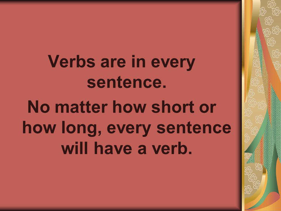 Verbs are in every sentence. No matter how short or how long, every sentence will have a verb.