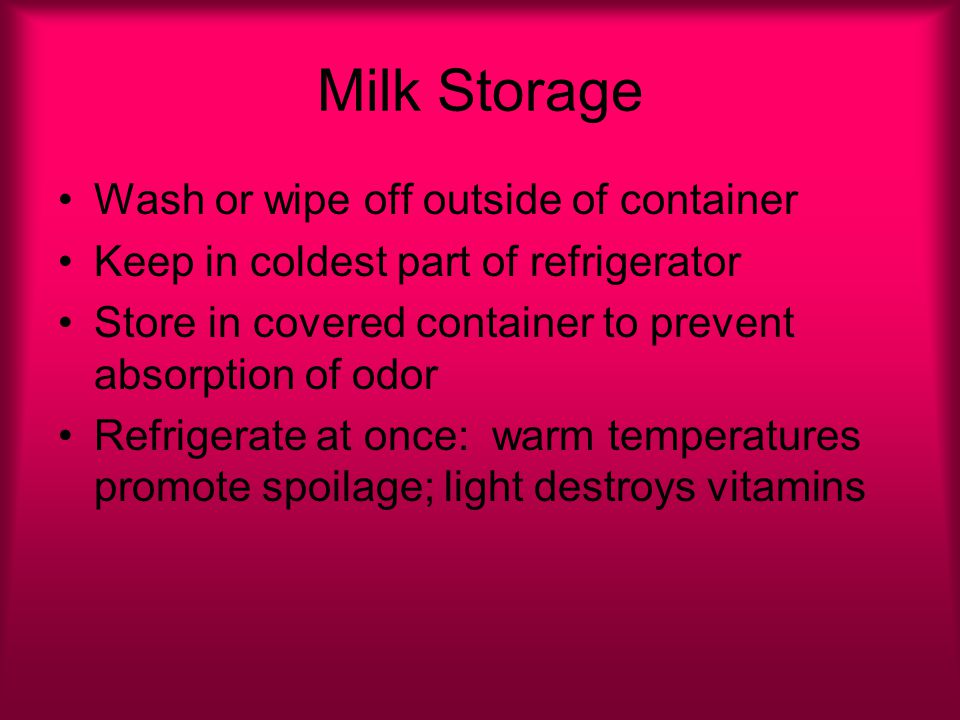 Milk Storage Wash or wipe off outside of container Keep in coldest part of refrigerator Store in covered container to prevent absorption of odor Refrigerate at once: warm temperatures promote spoilage; light destroys vitamins