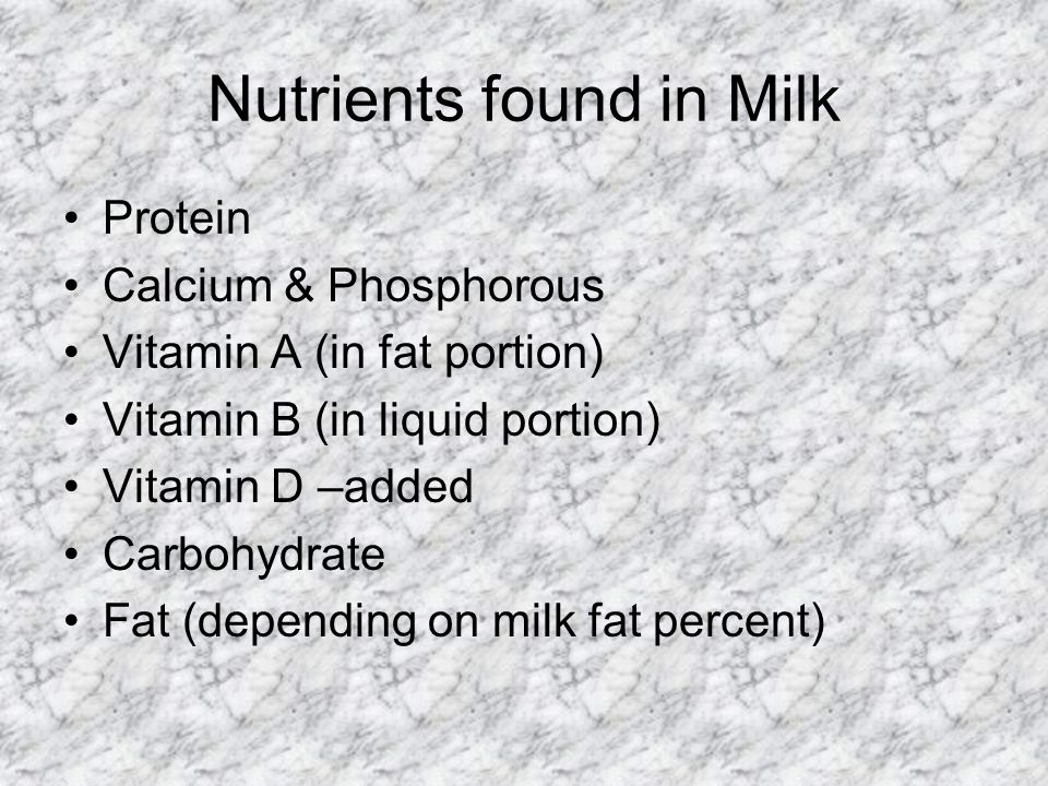 Nutrients found in Milk Protein Calcium & Phosphorous Vitamin A (in fat portion) Vitamin B (in liquid portion) Vitamin D –added Carbohydrate Fat (depending on milk fat percent)