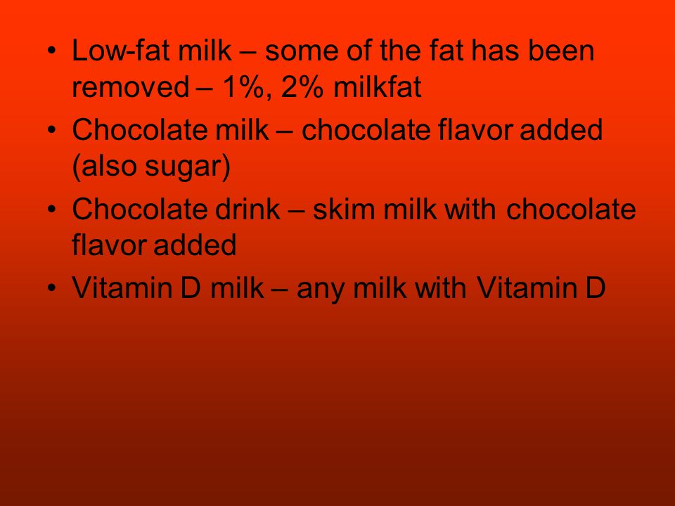 Low-fat milk – some of the fat has been removed – 1%, 2% milkfat Chocolate milk – chocolate flavor added (also sugar) Chocolate drink – skim milk with chocolate flavor added Vitamin D milk – any milk with Vitamin D