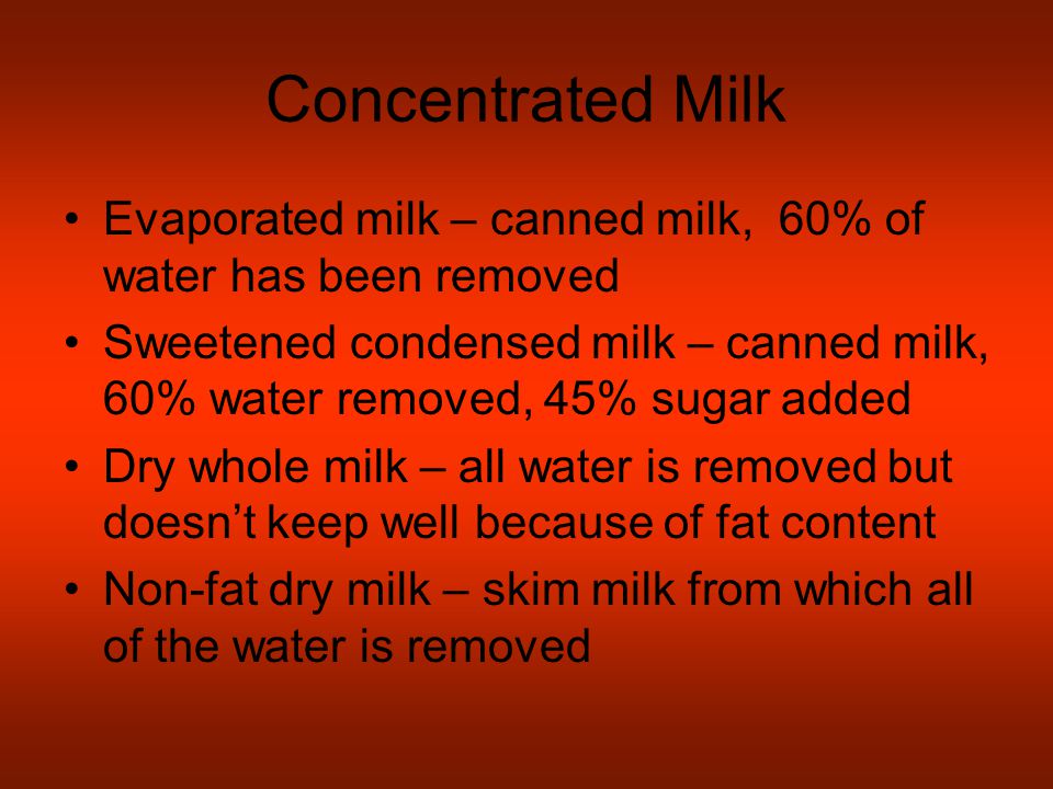 Concentrated Milk Evaporated milk – canned milk, 60% of water has been removed Sweetened condensed milk – canned milk, 60% water removed, 45% sugar added Dry whole milk – all water is removed but doesn’t keep well because of fat content Non-fat dry milk – skim milk from which all of the water is removed