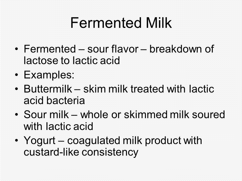 Fermented Milk Fermented – sour flavor – breakdown of lactose to lactic acid Examples: Buttermilk – skim milk treated with lactic acid bacteria Sour milk – whole or skimmed milk soured with lactic acid Yogurt – coagulated milk product with custard-like consistency