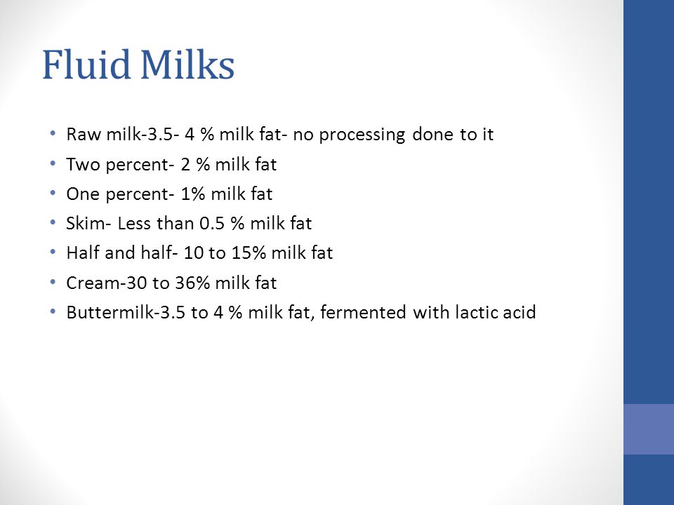 Fluid Milks Raw milk % milk fat- no processing done to it Two percent- 2 % milk fat One percent- 1% milk fat Skim- Less than 0.5 % milk fat Half and half- 10 to 15% milk fat Cream-30 to 36% milk fat Buttermilk-3.5 to 4 % milk fat, fermented with lactic acid