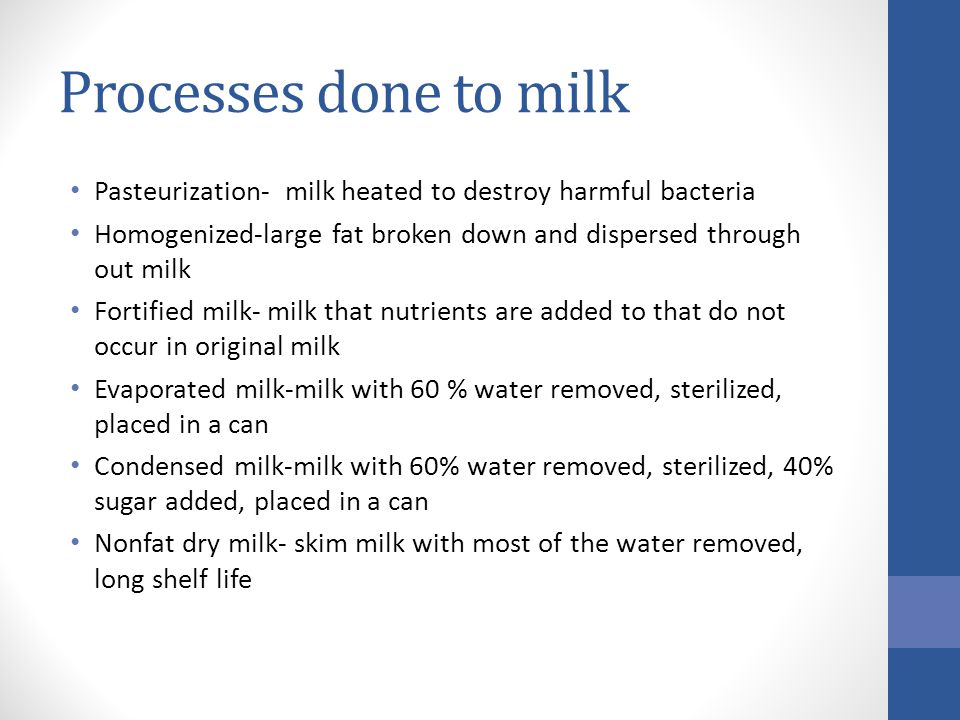 Processes done to milk Pasteurization- milk heated to destroy harmful bacteria Homogenized-large fat broken down and dispersed through out milk Fortified milk- milk that nutrients are added to that do not occur in original milk Evaporated milk-milk with 60 % water removed, sterilized, placed in a can Condensed milk-milk with 60% water removed, sterilized, 40% sugar added, placed in a can Nonfat dry milk- skim milk with most of the water removed, long shelf life
