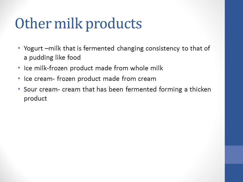 Other milk products Yogurt –milk that is fermented changing consistency to that of a pudding like food Ice milk-frozen product made from whole milk Ice cream- frozen product made from cream Sour cream- cream that has been fermented forming a thicken product