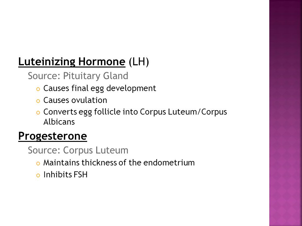Luteinizing Hormone (LH) Source: Pituitary Gland Causes final egg development Causes ovulation Converts egg follicle into Corpus Luteum/Corpus Albicans Progesterone Source: Corpus Luteum Maintains thickness of the endometrium Inhibits FSH