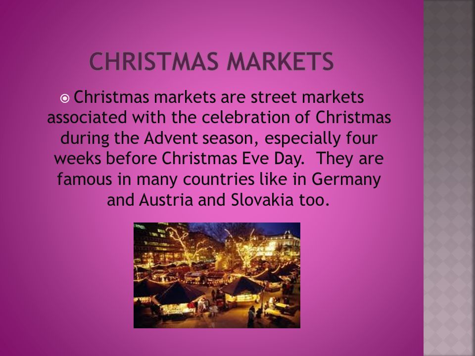  Christmas markets are street markets associated with the celebration of Christmas during the Advent season, especially four weeks before Christmas Eve Day.