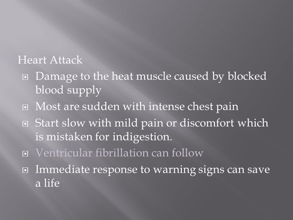 Heart Attack  Damage to the heat muscle caused by blocked blood supply  Most are sudden with intense chest pain  Start slow with mild pain or discomfort which is mistaken for indigestion.