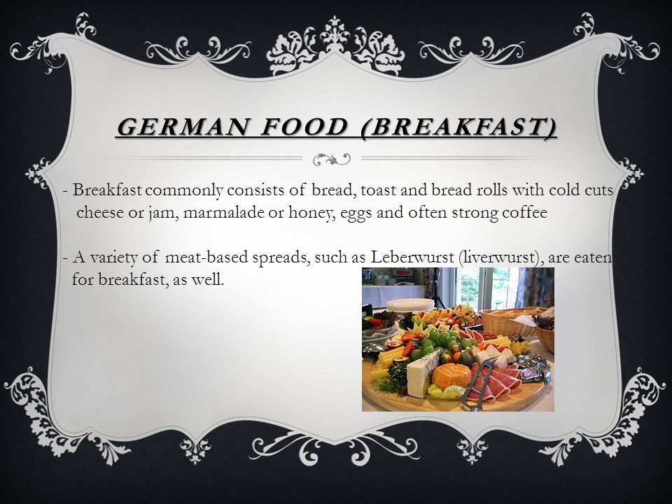 GERMAN FOOD (BREAKFAST) - Breakfast commonly consists of bread, toast and bread rolls with cold cuts cheese or jam, marmalade or honey, eggs and often strong coffee - A variety of meat-based spreads, such as Leberwurst (liverwurst), are eaten for breakfast, as well.