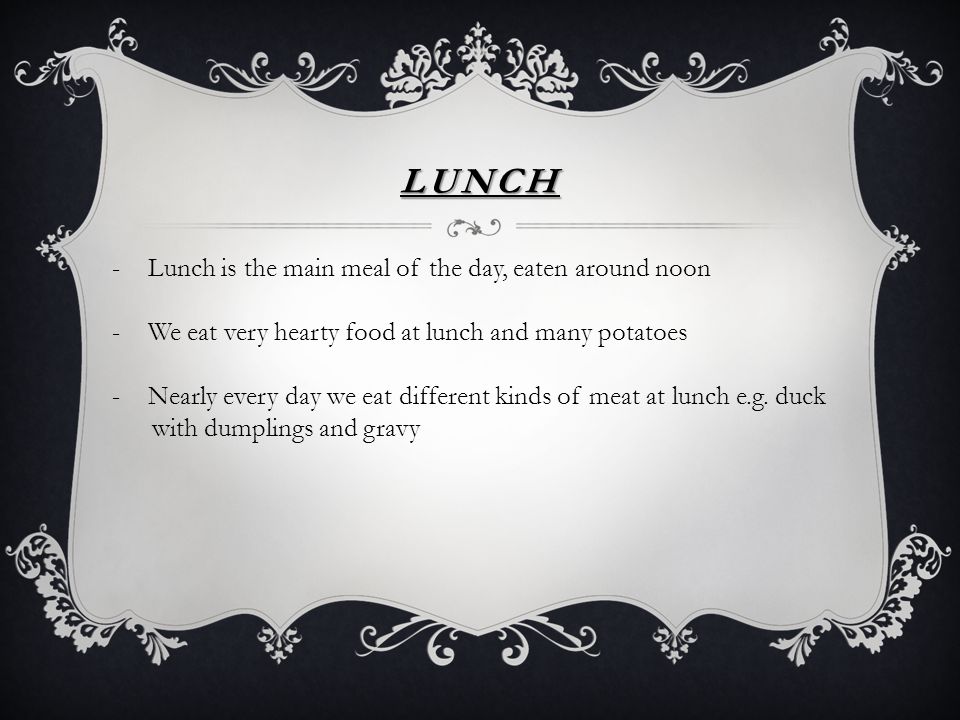 LUNCH -Lunch is the main meal of the day, eaten around noon -We eat very hearty food at lunch and many potatoes -Nearly every day we eat different kinds of meat at lunch e.g.