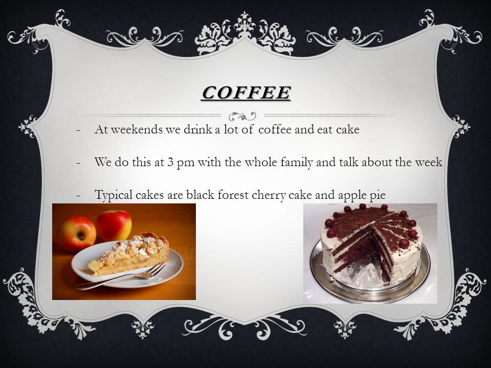 COFFEE -At weekends we drink a lot of coffee and eat cake -We do this at 3 pm with the whole family and talk about the week -Typical cakes are black forest cherry cake and apple pie