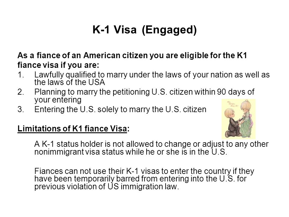 K-1 Visa (Engaged) As a fiance of an American citizen you are eligible for the K1 fiance visa if you are: 1.Lawfully qualified to marry under the laws of your nation as well as the laws of the USA 2.Planning to marry the petitioning U.S.