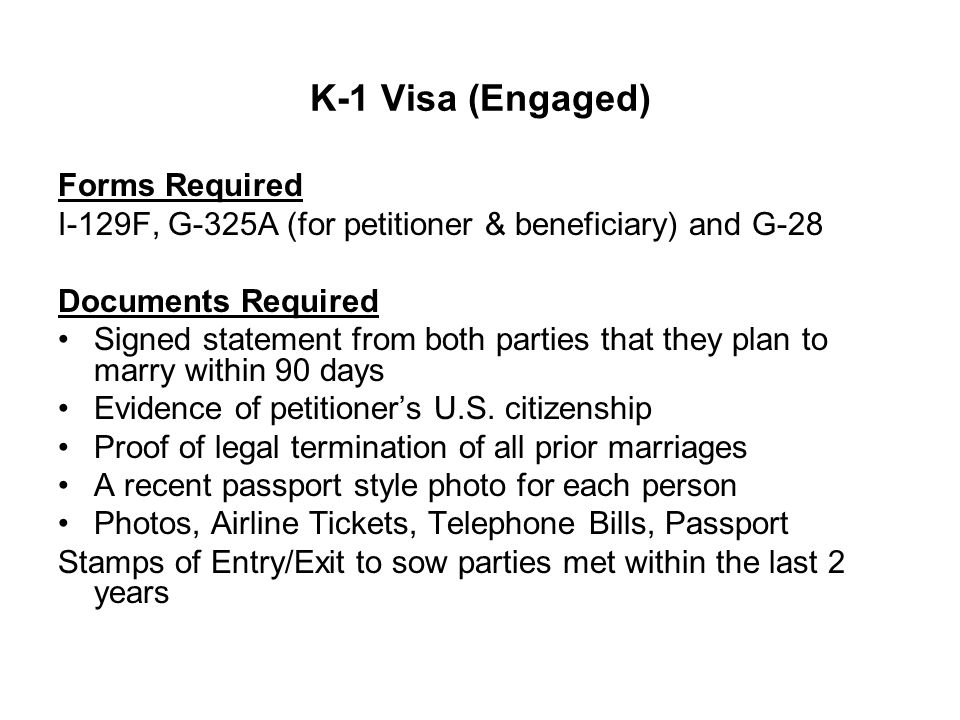 K-1 Visa (Engaged) Forms Required I-129F, G-325A (for petitioner & beneficiary) and G-28 Documents Required Signed statement from both parties that they plan to marry within 90 days Evidence of petitioner’s U.S.