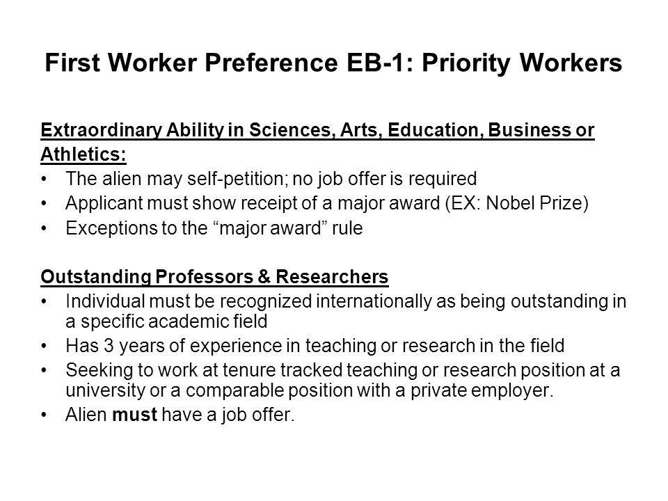 First Worker Preference EB-1: Priority Workers Extraordinary Ability in Sciences, Arts, Education, Business or Athletics: The alien may self-petition; no job offer is required Applicant must show receipt of a major award (EX: Nobel Prize) Exceptions to the major award rule Outstanding Professors & Researchers Individual must be recognized internationally as being outstanding in a specific academic field Has 3 years of experience in teaching or research in the field Seeking to work at tenure tracked teaching or research position at a university or a comparable position with a private employer.