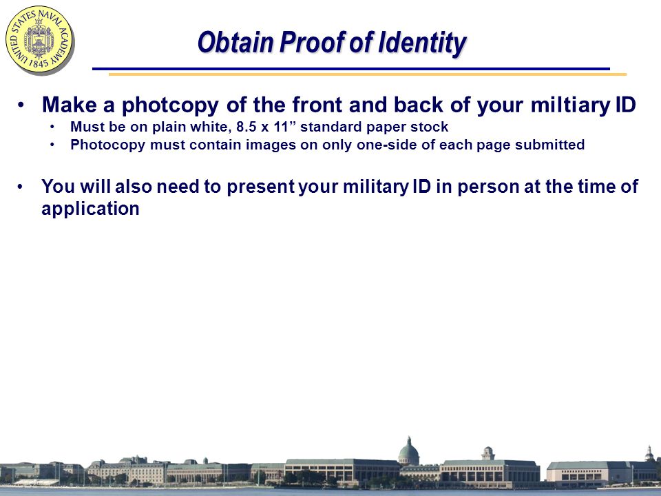Obtain Proof of Identity Make a photcopy of the front and back of your miltiary ID Must be on plain white, 8.5 x 11 standard paper stock Photocopy must contain images on only one-side of each page submitted You will also need to present your military ID in person at the time of application