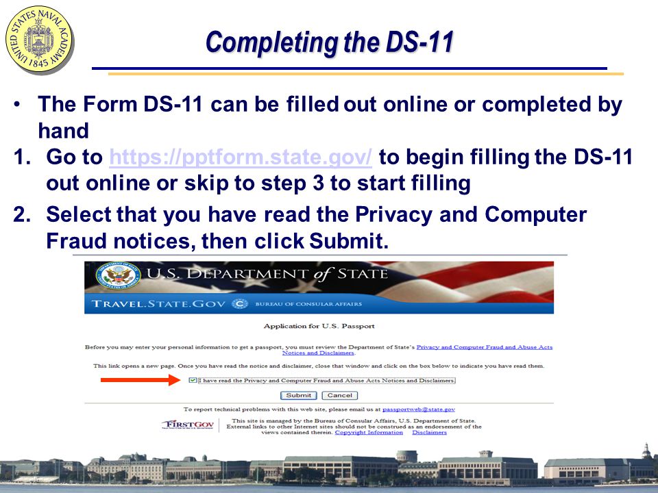 Completing the DS-11 The Form DS-11 can be filled out online or completed by hand 1.Go to   to begin filling the DS-11 out online or skip to step 3 to start fillinghttps://pptform.state.gov/ 2.Select that you have read the Privacy and Computer Fraud notices, then click Submit.