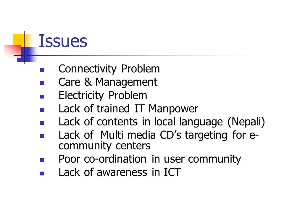 Issues Connectivity Problem Care & Management Electricity Problem Lack of trained IT Manpower Lack of contents in local language (Nepali) Lack of Multi media CD’s targeting for e- community centers Poor co-ordination in user community Lack of awareness in ICT